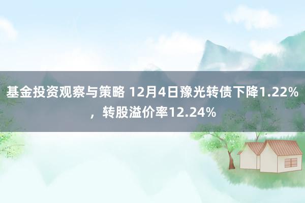 基金投资观察与策略 12月4日豫光转债下降1.22%，转股溢价率12.24%