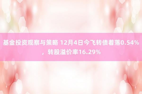 基金投资观察与策略 12月4日今飞转债着落0.54%，转股溢价率16.29%