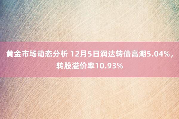 黄金市场动态分析 12月5日润达转债高潮5.04%，转股溢价率10.93%