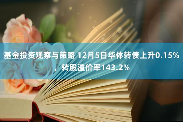 基金投资观察与策略 12月5日华体转债上升0.15%，转股溢价率143.2%