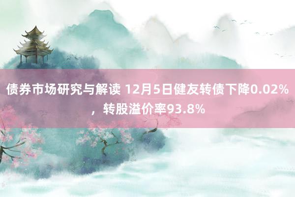 债券市场研究与解读 12月5日健友转债下降0.02%，转股溢价率93.8%