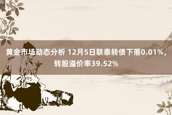 黄金市场动态分析 12月5日联泰转债下落0.01%，转股溢价率39.52%