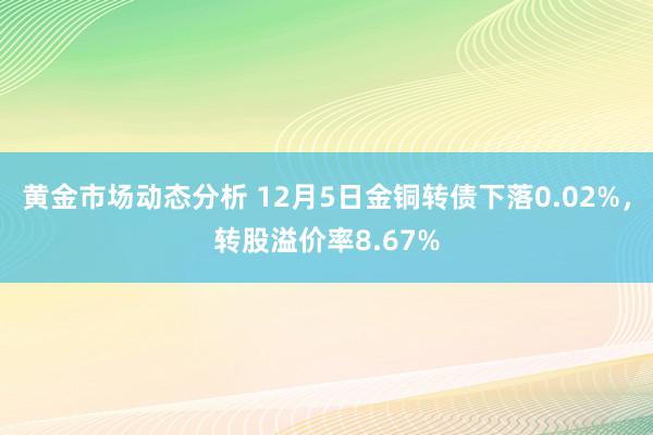 黄金市场动态分析 12月5日金铜转债下落0.02%，转股溢价率8.67%