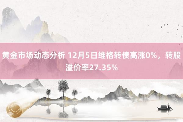 黄金市场动态分析 12月5日维格转债高涨0%，转股溢价率27.35%