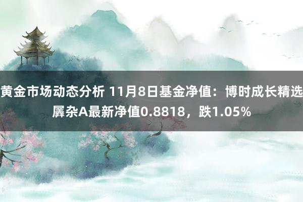 黄金市场动态分析 11月8日基金净值：博时成长精选羼杂A最新净值0.8818，跌1.05%