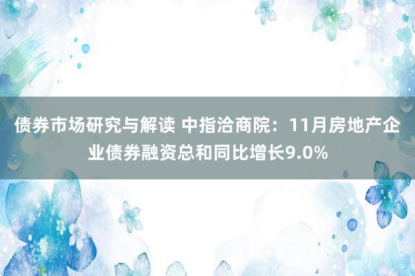 债券市场研究与解读 中指洽商院：11月房地产企业债券融资总和同比增长9.0%