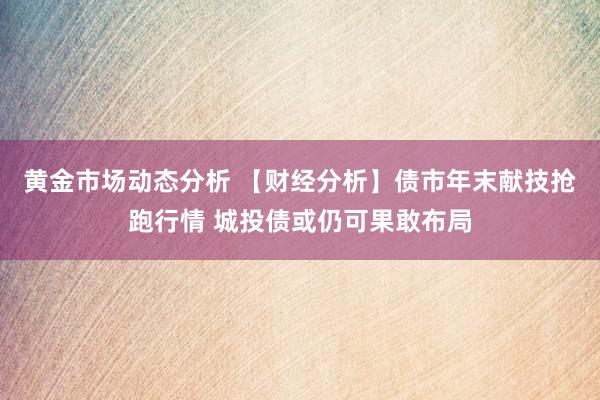 黄金市场动态分析 【财经分析】债市年末献技抢跑行情 城投债或仍可果敢布局