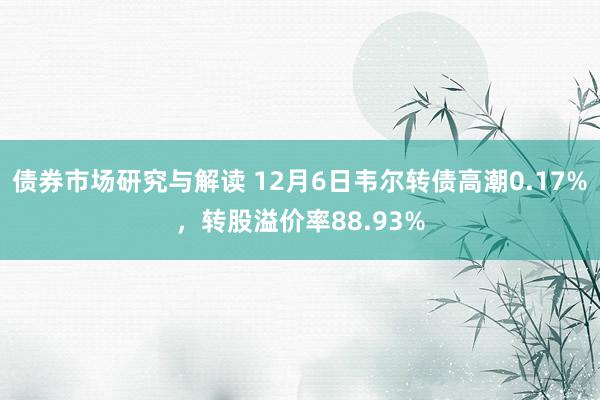 债券市场研究与解读 12月6日韦尔转债高潮0.17%，转股溢价率88.93%