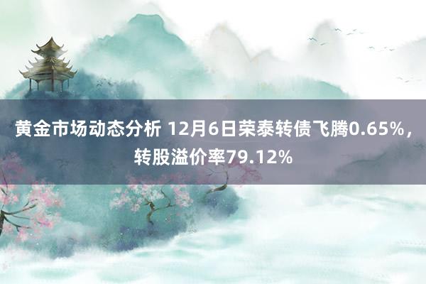 黄金市场动态分析 12月6日荣泰转债飞腾0.65%，转股溢价率79.12%