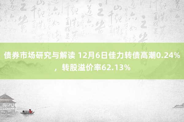 债券市场研究与解读 12月6日佳力转债高潮0.24%，转股溢价率62.13%