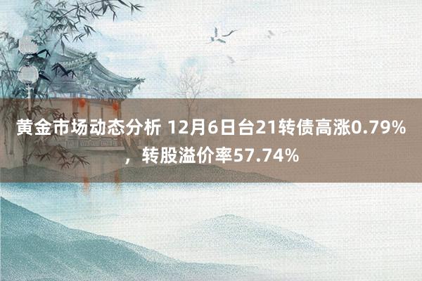 黄金市场动态分析 12月6日台21转债高涨0.79%，转股溢价率57.74%