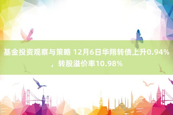 基金投资观察与策略 12月6日华翔转债上升0.94%，转股溢价率10.98%