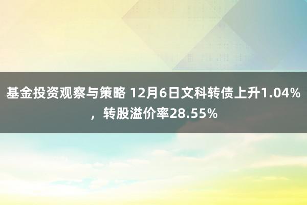 基金投资观察与策略 12月6日文科转债上升1.04%，转股溢价率28.55%