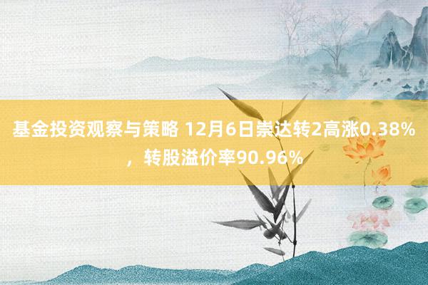 基金投资观察与策略 12月6日崇达转2高涨0.38%，转股溢价率90.96%