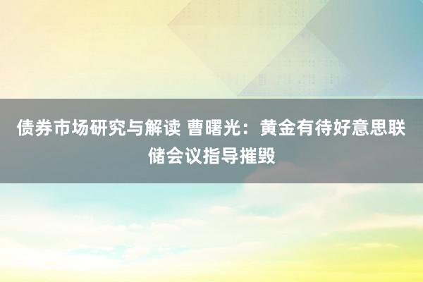 债券市场研究与解读 曹曙光：黄金有待好意思联储会议指导摧毁