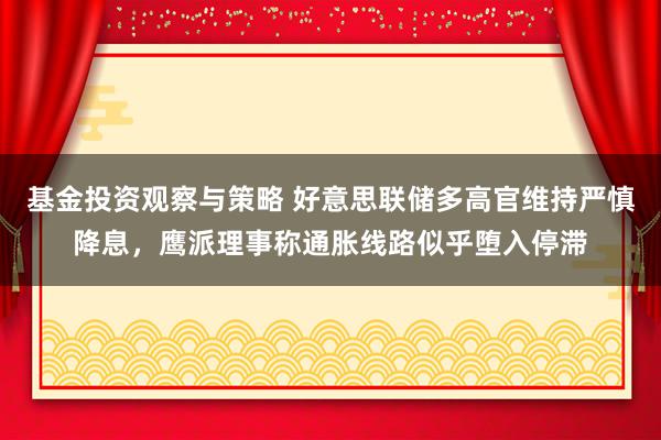 基金投资观察与策略 好意思联储多高官维持严慎降息，鹰派理事称通胀线路似乎堕入停滞