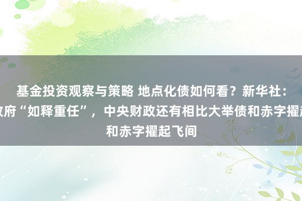 基金投资观察与策略 地点化债如何看？新华社：地点政府“如释重任”，中央财政还有相比大举债和赤字擢起飞间