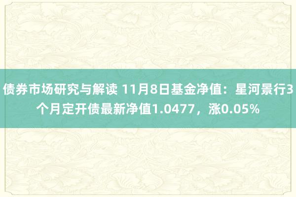 债券市场研究与解读 11月8日基金净值：星河景行3个月定开债最新净值1.0477，涨0.05%