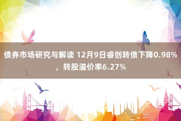 债券市场研究与解读 12月9日睿创转债下降0.98%，转股溢价率6.27%