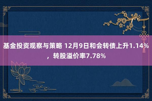 基金投资观察与策略 12月9日和会转债上升1.14%，转股溢价率7.78%