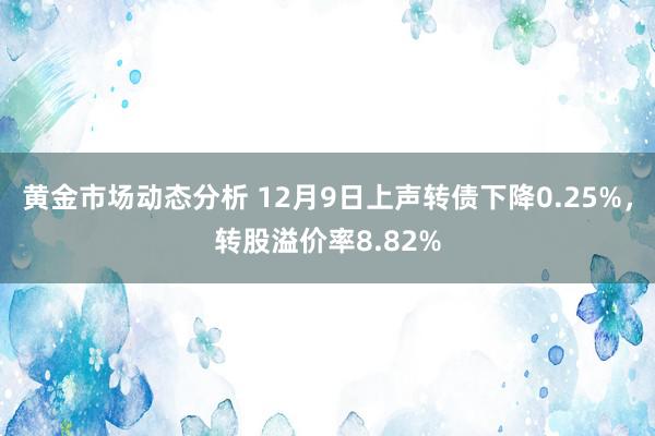 黄金市场动态分析 12月9日上声转债下降0.25%，转股溢价率8.82%