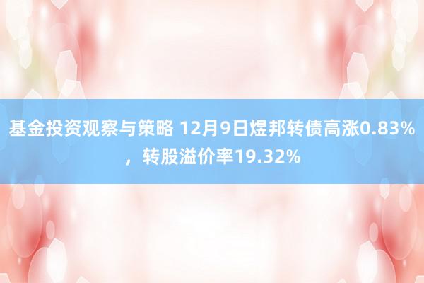 基金投资观察与策略 12月9日煜邦转债高涨0.83%，转股溢价率19.32%