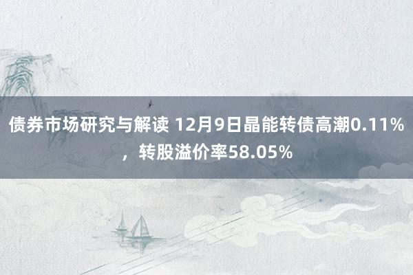 债券市场研究与解读 12月9日晶能转债高潮0.11%，转股溢价率58.05%