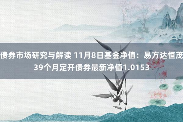 债券市场研究与解读 11月8日基金净值：易方达恒茂39个月定开债券最新净值1.0153