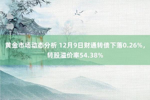 黄金市场动态分析 12月9日财通转债下落0.26%，转股溢价率54.38%