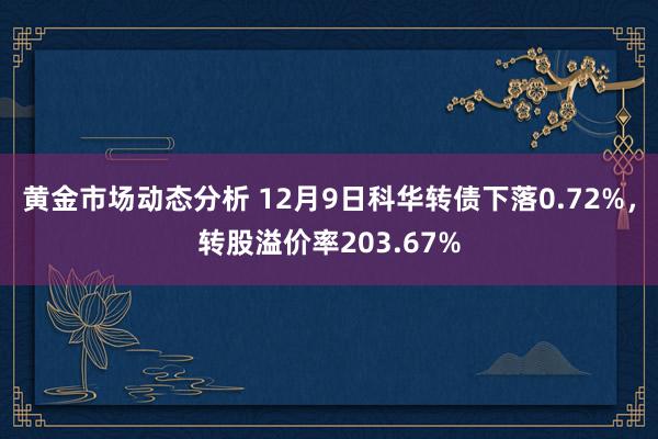 黄金市场动态分析 12月9日科华转债下落0.72%，转股溢价率203.67%