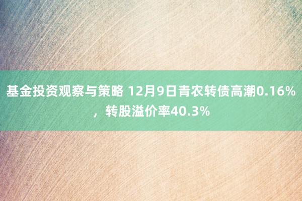 基金投资观察与策略 12月9日青农转债高潮0.16%，转股溢价率40.3%