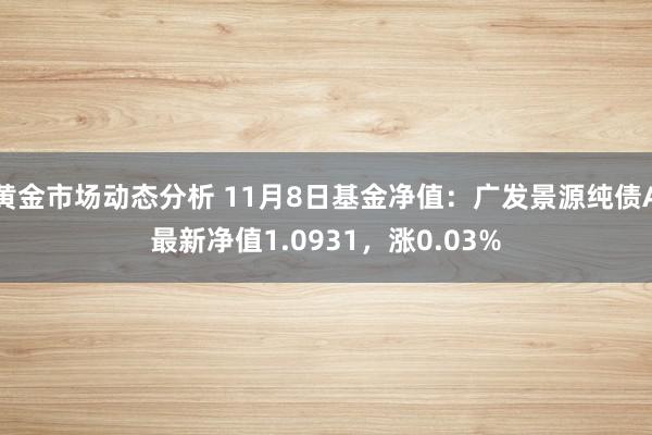 黄金市场动态分析 11月8日基金净值：广发景源纯债A最新净值1.0931，涨0.03%