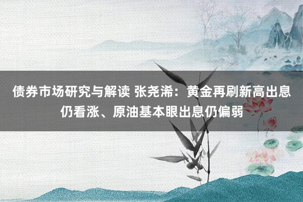 债券市场研究与解读 张尧浠：黄金再刷新高出息仍看涨、原油基本眼出息仍偏弱