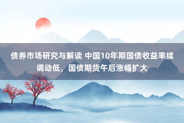 债券市场研究与解读 中国10年期国债收益率续调动低，国债期货午后涨幅扩大