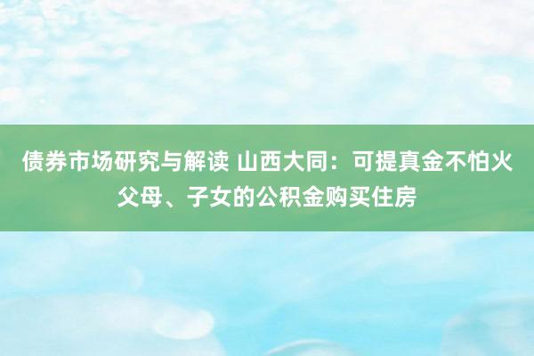 债券市场研究与解读 山西大同：可提真金不怕火父母、子女的公积金购买住房