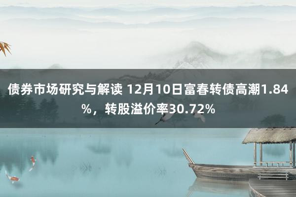 债券市场研究与解读 12月10日富春转债高潮1.84%，转股溢价率30.72%