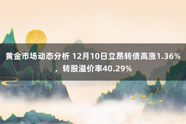 黄金市场动态分析 12月10日立昂转债高涨1.36%，转股溢价率40.29%