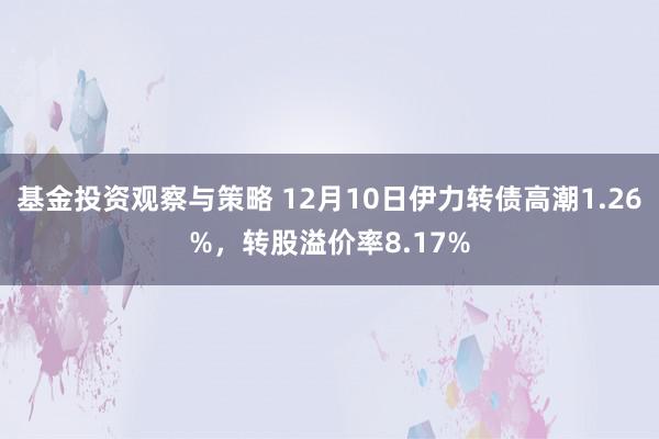 基金投资观察与策略 12月10日伊力转债高潮1.26%，转股溢价率8.17%