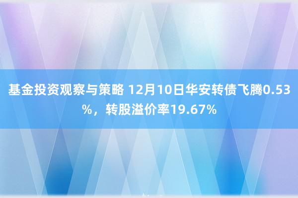 基金投资观察与策略 12月10日华安转债飞腾0.53%，转股溢价率19.67%