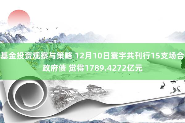 基金投资观察与策略 12月10日寰宇共刊行15支场合政府债 觉得1789.4272亿元