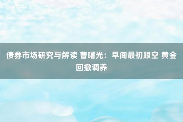 债券市场研究与解读 曹曙光：早间最初跟空 黄金回撤调养