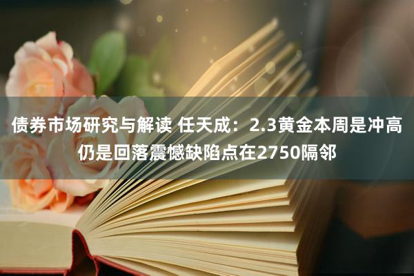 债券市场研究与解读 任天成：2.3黄金本周是冲高仍是回落震憾缺陷点在2750隔邻