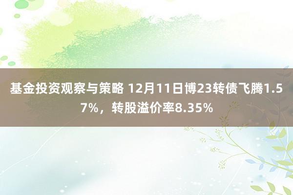 基金投资观察与策略 12月11日博23转债飞腾1.57%，转股溢价率8.35%