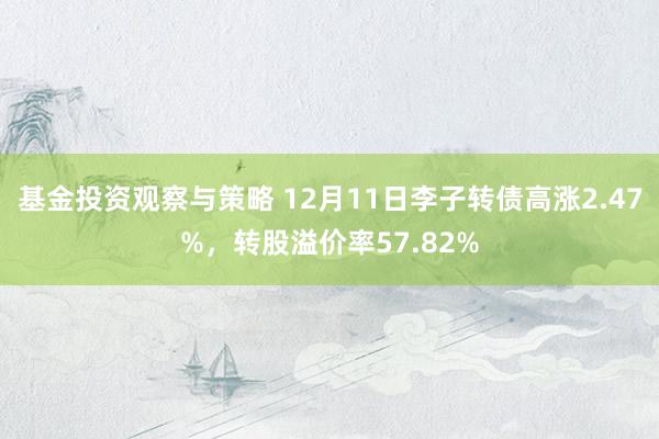 基金投资观察与策略 12月11日李子转债高涨2.47%，转股溢价率57.82%