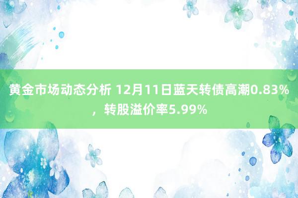 黄金市场动态分析 12月11日蓝天转债高潮0.83%，转股溢价率5.99%