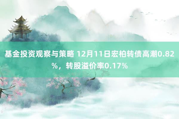 基金投资观察与策略 12月11日宏柏转债高潮0.82%，转股溢价率0.17%