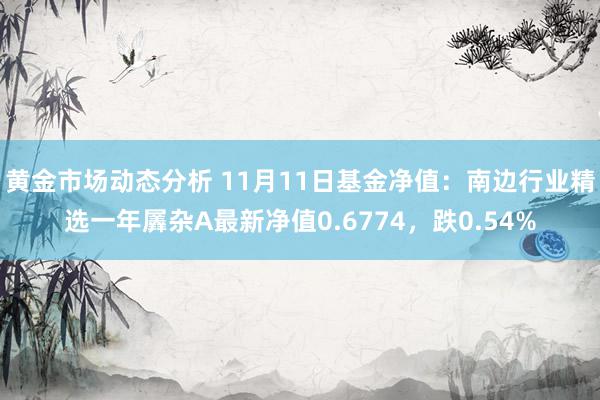 黄金市场动态分析 11月11日基金净值：南边行业精选一年羼杂A最新净值0.6774，跌0.54%