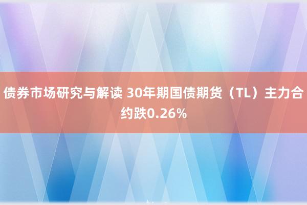 债券市场研究与解读 30年期国债期货（TL）主力合约跌0.26%