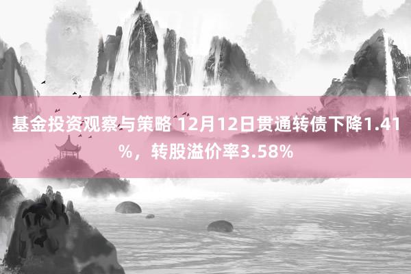 基金投资观察与策略 12月12日贯通转债下降1.41%，转股溢价率3.58%