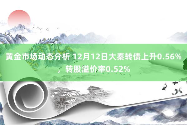 黄金市场动态分析 12月12日大秦转债上升0.56%，转股溢价率0.52%